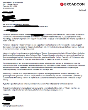 Re: Notice of Expiration of Support. Dear <Customer>, The above referenced Order(s) between ("Customer") and VMware LLC (as successor in interest to VMware, Inc. and hereinafter referred to as "VMware") expired on or before February 15, 2025 ("Expiration Date"). Accordingly, Customer's right to receive Support Services for the perpetual Software listed in the Order(s) expired on or before such date. As no new order(s) for subscription licenses and support services has been executed between the parties, Support Services are no longer available for the perpetual Software listed in the Order(s) and such Software licenses deployed in your environment are running unsupported. VMware, therefore, immediately demands that all use of Support Services associated with VMware Software, including Maintenance Releases/Updates, Minor Releases, Major Releases/Upgrades extensions, enhancements, patches, bug fixes or security patches (with the exception of zero-day security patches for vSphere 7.x and 8.x, CVSS score greater than or equal to 9.0, so long as those are generally provided by VMware at no cost) be ceased. The implementation of any of the aforementioned (excluding select zero-day patches as defined above) past the Expiration Date must be immediately removed/deinstalled. Any such use of Support past the Expiration Date constitutes a material breach of the Agreement with VMware and an infringement of VMware's intellectual property rights, potentially resulting in claims for enhanced damages and attorneys' fees. Additionally, Customer must comply with any post-expiration reporting requirements related to the Order(s) and governing license agreement. Failure to comply with such requirements may result in a breach of the Agreement by Customer and VMware may exercise its right to audit Customer as well as any other available contractual or legal remedy. If you have questions, please contact your Broadcom/VMware Account Director or authorized reseller. This communication shall not prejudice or waive any rights or remedies that Broadcom or VMware may have as respects the subject matter set forth herein, all of which are hereby expressly reserved. Sincerely, <Representative>
